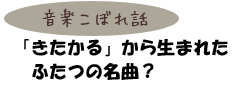 音楽こぼれ話　「きたかる」から生まれたふたつの名曲？
